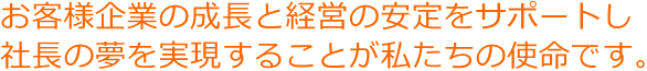 お客様企業の成長と経営の安定をサポートし社長の夢を実現することが私たちの使命です。