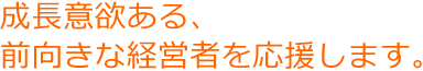 成長意欲ある、前向きな経営者を応援します。